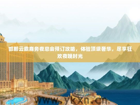 邯郸云鼎商务夜总会预订攻略，体验顶级奢华，尽享狂欢夜晚时光