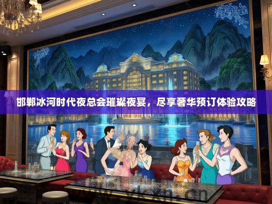 邯郸冰河时代夜总会璀璨夜宴，尽享奢华预订体验攻略